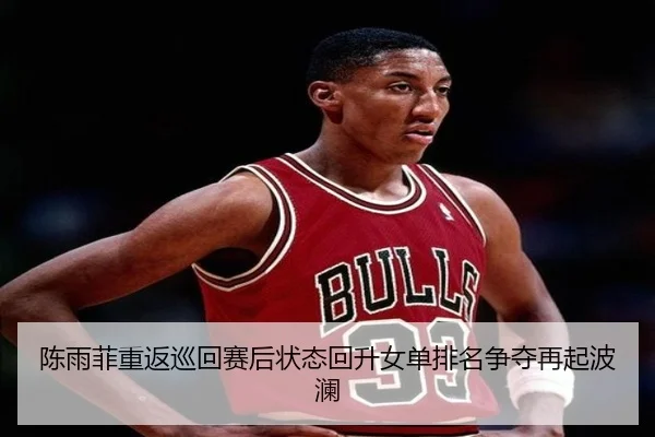 陈雨菲重返巡回赛后状态回升女单排名争夺再起波澜